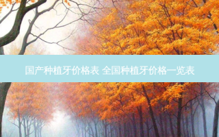 国产种植牙价格表 全国种植牙价格一览表