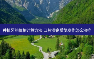 种植牙的价格计算 ***  口腔溃疡反复发作怎么
