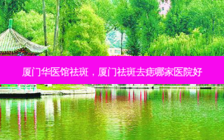 厦门华医馆祛斑，厦门祛斑去痣哪家医院好