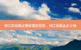 镇江割双眼皮哪家 *** 好医院，镇江双眼皮多少钱