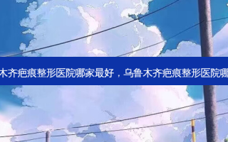 乌鲁木齐疤痕整形医院哪家 *** 好，乌鲁木齐疤痕整形医院哪家好