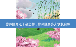 膨体隆鼻老了会怎样，膨体隆鼻多久恢复自然