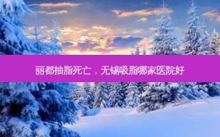 丽都抽脂死亡，无锡吸脂哪家医院好