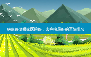疤痕修复哪家医院好，去疤痕 *** 好的医院排名