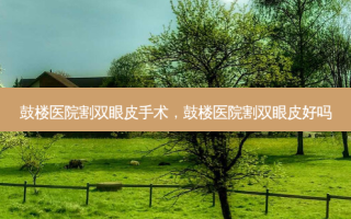 鼓楼医院割双眼皮手术，鼓楼医院割双眼皮好吗