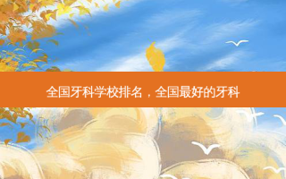 全国牙科学校排名，全国 *** 好的牙科