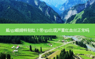 戴rgp眼睛特别红？带rgp出现严重红血丝正常吗