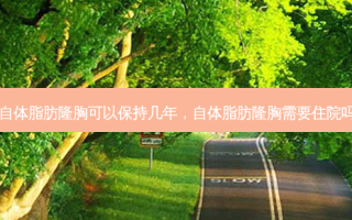 自体脂肪隆胸可以保持几年，自体脂肪隆胸需要住院吗