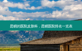 昆明的医院皮肤科，昆明医院排名一览表