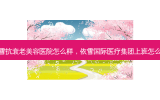 依雪抗衰老美容医院怎么样，依雪国际医疗集团上班怎么样