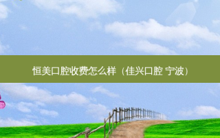 恒美口腔收费怎么样（佳兴口腔 宁波）