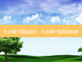 长沙哪个医院 *** 好，长沙哪个医院妇科好