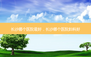 长沙哪个医院 *** 好，长沙哪个医院妇科好
