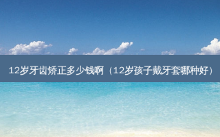12岁牙齿矫正多少钱啊（12岁孩子戴牙套哪种好）
