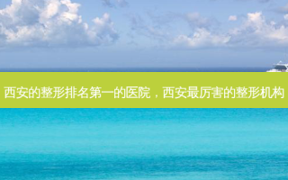 西安的整形 *** 的医院，西安 *** 厉害的整形机构