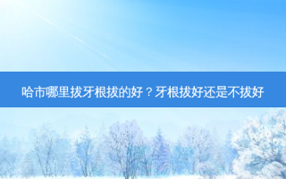 哈市哪里拔牙根拔的好？牙根拔好还是不拔好