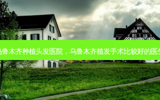 乌鲁木齐种植头发医院，乌鲁木齐植发手术比较好的医生