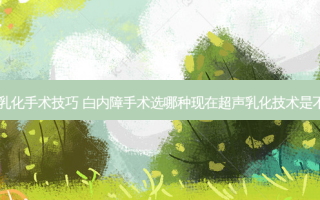 白内障超生乳化手术技巧 白内障手术选哪种现在超声乳化技术是不是很成熟了