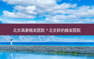 北京高新植发医院？北京好的植发医院