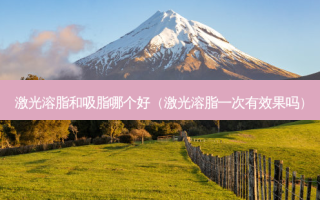 激光溶脂和吸脂哪个好（激光溶脂一次有效果吗）