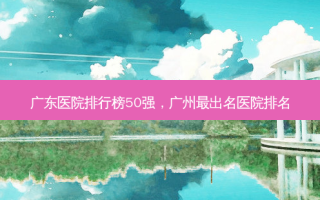 广东医院排行榜50强，广州 *** 出名医院排名