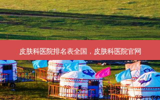 皮肤科医院排名表全国，皮肤科医院官网