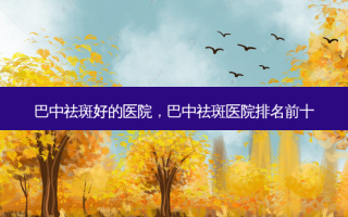 巴中祛斑好的医院，巴中祛斑医院排名前十
