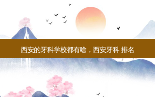 西安的牙科学校都有啥，西安牙科 排名