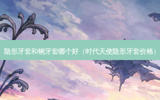 隐形牙套和钢牙套哪个好（时代天使隐形牙套价格）