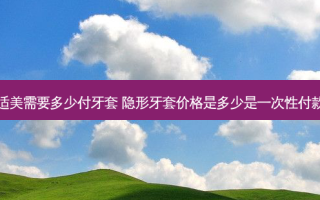 隐适美需要多少付牙套 隐形牙套价格是多少是一次性付款嘛