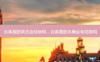 自体脂肪填充会结块吗，自体脂肪丰胸会有结块吗