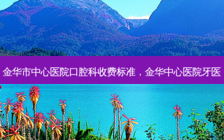 金华市中心医院口腔科收费标准，金华中心医院牙医