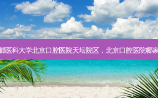 首都医科大学北京口腔医院天坛院区，北京口腔医院哪家好