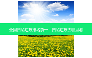 全国凹陷疤痕排名前十，凹陷疤痕去哪里看