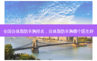 全国自体脂肪丰胸排名，自体脂肪丰胸哪个医生好