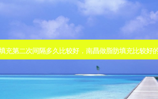 脂肪填充第二次间隔多久比较好，南昌做脂肪填充比较好的医生