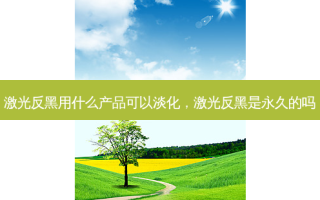 激光反黑用什么产品可以淡化，激光反黑是永久的吗