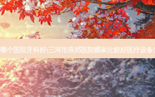 三河市哪个医院牙科好(三河市燕郊医院哪家比较好医疗设备怎么样)