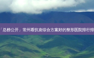 「总榜公开」常州看抗衰综合方案好的整形医院排行排名