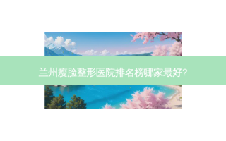 兰州瘦脸整形医院排名榜哪家好?
