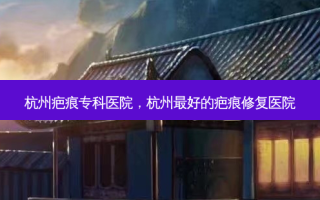 杭州疤痕专科医院，杭州 *** 好的疤痕修复医院