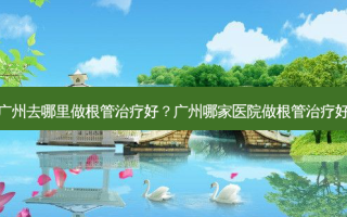 广州去哪里做根管好？广州哪家医院做根管好