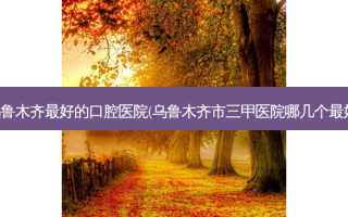 乌鲁木齐好的口腔医院(乌鲁木齐市三甲医院哪几个好)