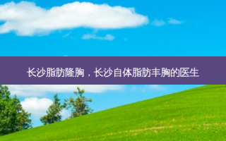 长沙脂肪隆胸，长沙自体脂肪丰胸的医生