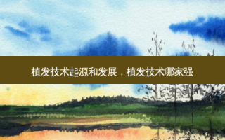 植发技术起源和发展，植发技术哪家强