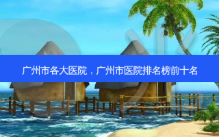 广州市各大医院，广州市医院排名榜前十名