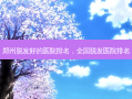 郑州脱发好的医院排名，全国脱发医院排名