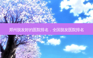 郑州脱发好的医院排名，全国脱发医院排名