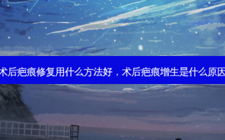 术后疤痕修复用什么 *** 好，术后疤痕增生是什么原因