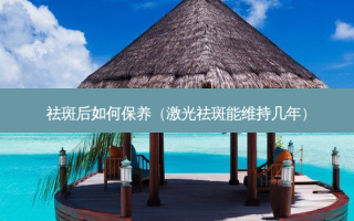 祛斑后如何保养（激光祛斑能维持几年）